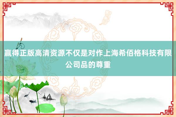 赢得正版高清资源不仅是对作上海希佰格科技有限公司品的尊重